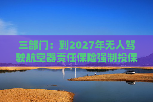 三部门：到2027年无人驾驶航空器责任保险强制投保制度初步建立 低空保险产品不断丰富