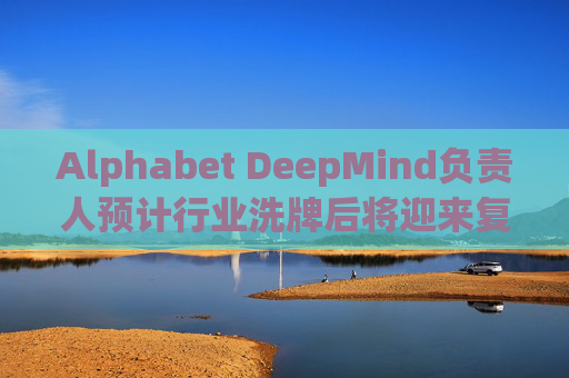 Alphabet DeepMind负责人预计行业洗牌后将迎来复兴