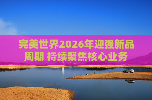 完美世界2026年迎强新品周期 持续聚焦核心业务