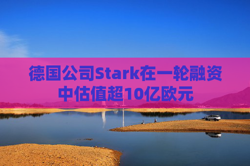 德国公司Stark在一轮融资中估值超10亿欧元