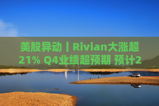 美股异动丨Rivian大涨超21% Q4业绩超预期 预计2026年交付量将激增53%