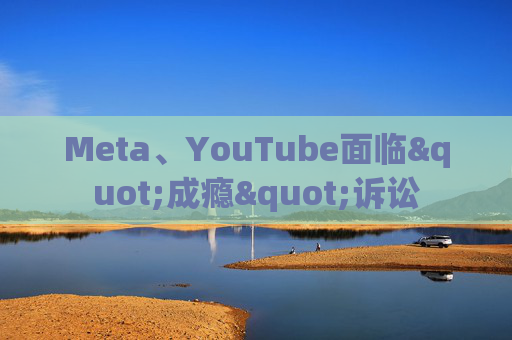 Meta、YouTube面临"成瘾"诉讼