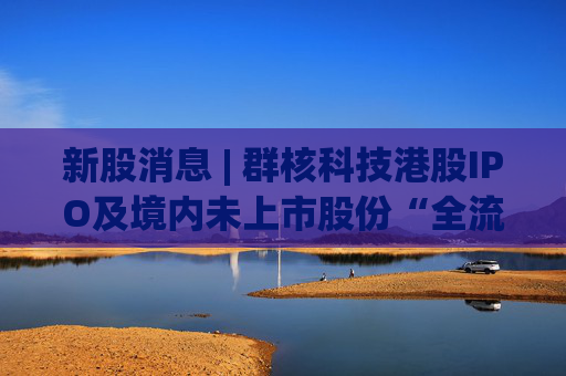 新股消息 | 群核科技港股IPO及境内未上市股份“全流通”获中国证监会备案