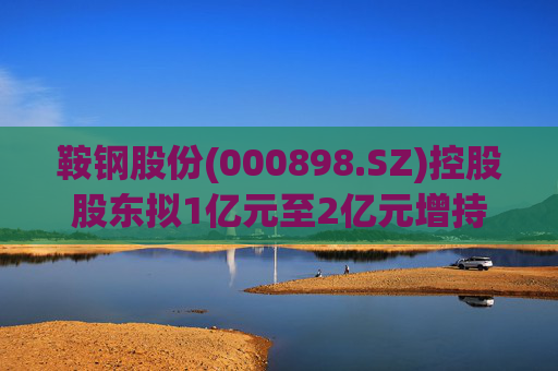 鞍钢股份(000898.SZ)控股股东拟1亿元至2亿元增持公司A股流通股份