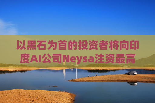 以黑石为首的投资者将向印度AI公司Neysa注资最高达6亿美元
