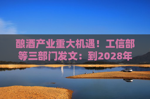 酿酒产业重大机遇！工信部等三部门发文：到2028年，培育至少10个百亿级特色酿酒产业园区