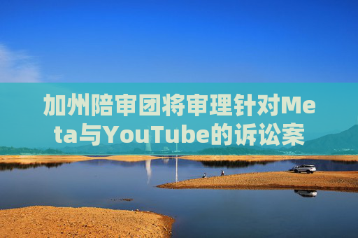 加州陪审团将审理针对Meta与YouTube的诉讼案