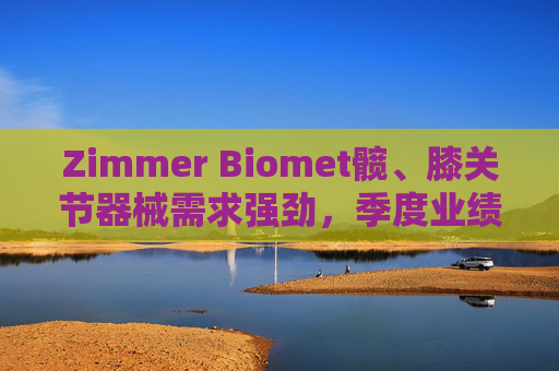 Zimmer Biomet髋、膝关节器械需求强劲，季度业绩超预期