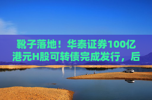 靴子落地！华泰证券100亿港元H股可转债完成发行，后续怎么走？