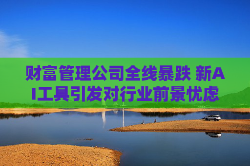 财富管理公司全线暴跌 新AI工具引发对行业前景忧虑