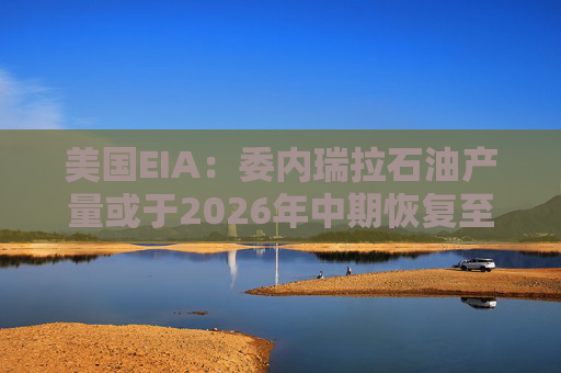 美国EIA：委内瑞拉石油产量或于2026年中期恢复至海上封锁前水平