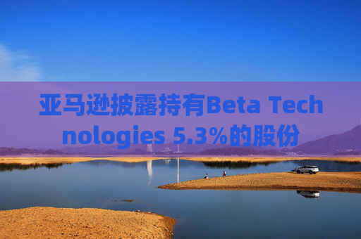 亚马逊披露持有Beta Technologies 5.3%的股份