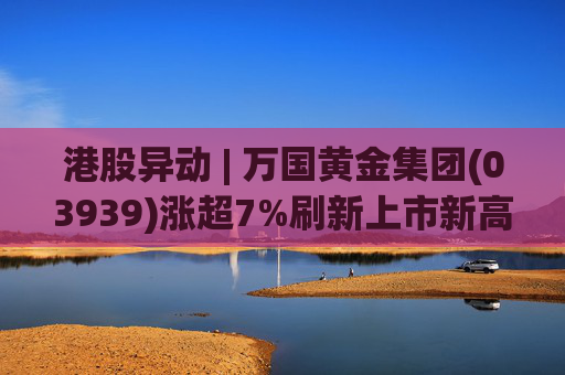 港股异动 | 万国黄金集团(03939)涨超7%刷新上市新高 公司受益于金价提升
