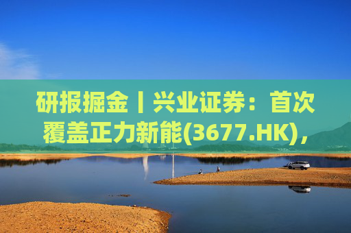 研报掘金丨兴业证券：首次覆盖正力新能(3677.HK)，布局航空动力电池等新兴产品，拓展长期空间
