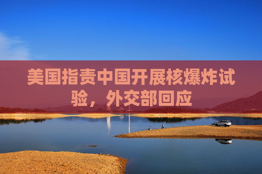 美国指责中国开展核爆炸试验，外交部回应