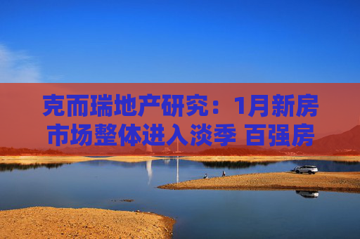 克而瑞地产研究：1月新房市场整体进入淡季 百强房企单月业绩1654.5亿元