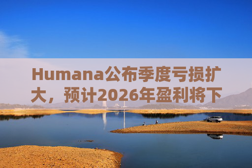 Humana公布季度亏损扩大，预计2026年盈利将下降