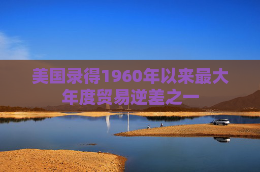 美国录得1960年以来最大年度贸易逆差之一