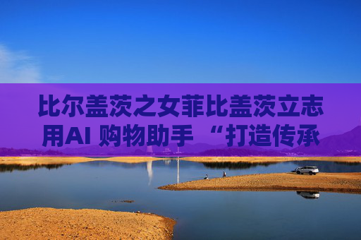 比尔盖茨之女菲比盖茨立志用AI 购物助手 “打造传承世代的事业”
