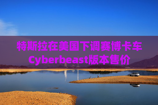 特斯拉在美国下调赛博卡车Cyberbeast版本售价