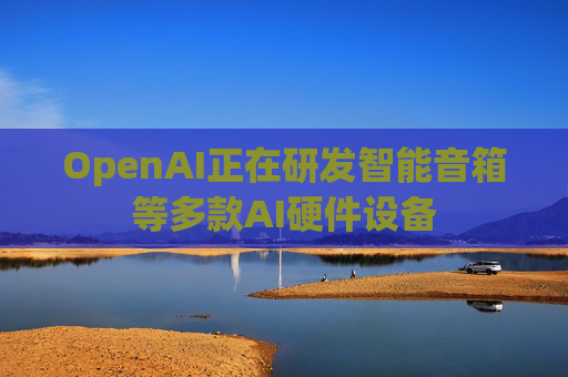 OpenAI正在研发智能音箱等多款AI硬件设备