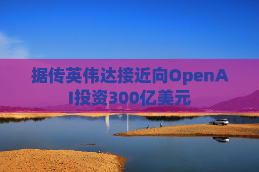 据传英伟达接近向OpenAI投资300亿美元