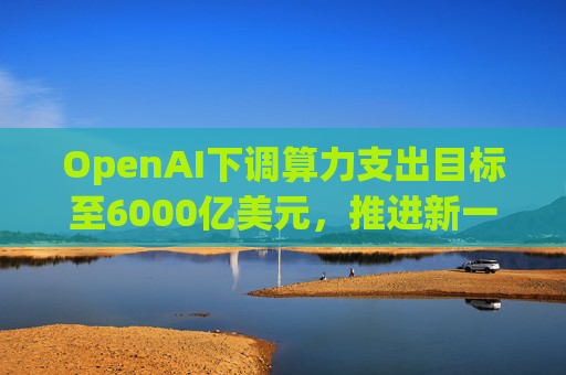 OpenAI下调算力支出目标至6000亿美元，推进新一轮巨额融资