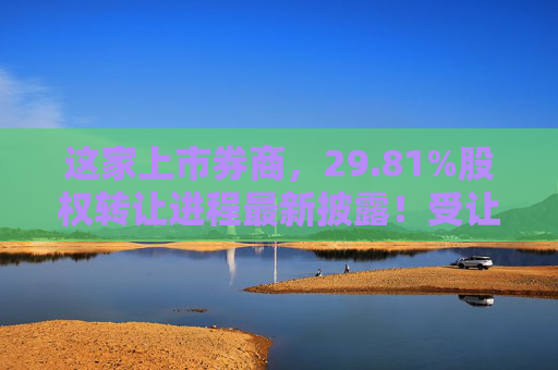 这家上市券商，29.81%股权转让进程最新披露！受让方资格尚需沟通……