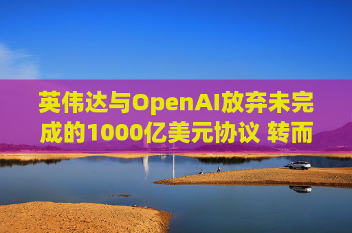 英伟达与OpenAI放弃未完成的1000亿美元协议 转而达成300亿美元投资交易