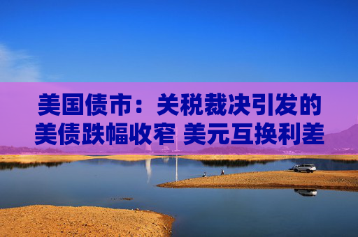 美国债市：关税裁决引发的美债跌幅收窄 美元互换利差波动剧烈