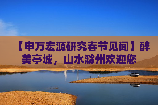 【申万宏源研究春节见闻】醉美亭城，山水滁州欢迎您