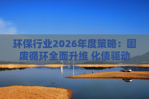 环保行业2026年度策略：固废循环全面升维 化债驱动多重修复  第1张