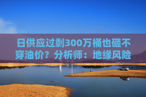日供应过剩300万桶也砸不穿油价？分析师：地缘风险溢价+需求超预期正“接管”市场