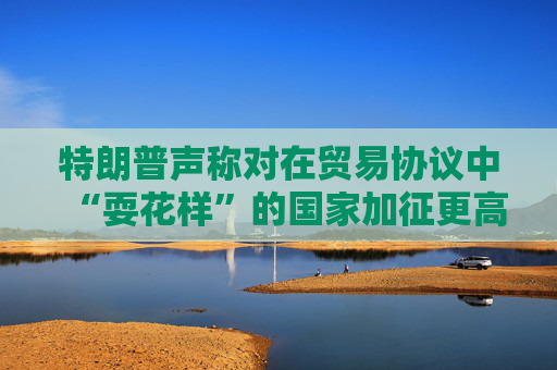 特朗普声称对在贸易协议中“耍花样”的国家加征更高关税  第1张