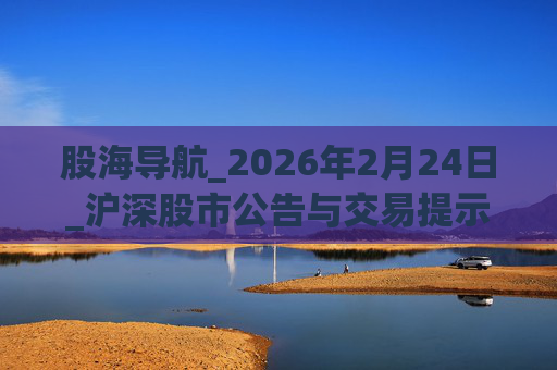 股海导航_2026年2月24日_沪深股市公告与交易提示