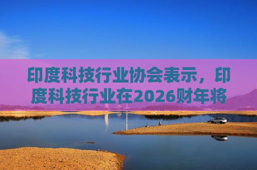 印度科技行业协会表示，印度科技行业在2026财年将增长6.1%
