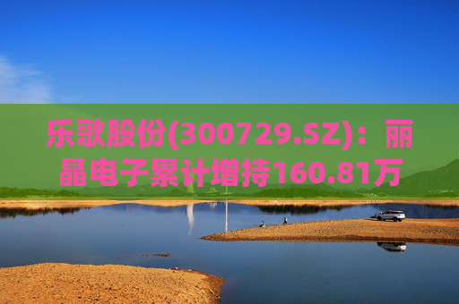 乐歌股份(300729.SZ)：丽晶电子累计增持160.81万股