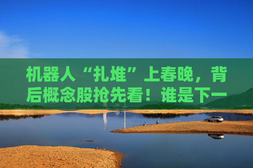 机器人“扎堆”上春晚，背后概念股抢先看！谁是下一个“宇树”？