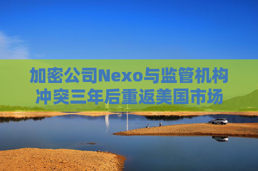 加密公司Nexo与监管机构冲突三年后重返美国市场