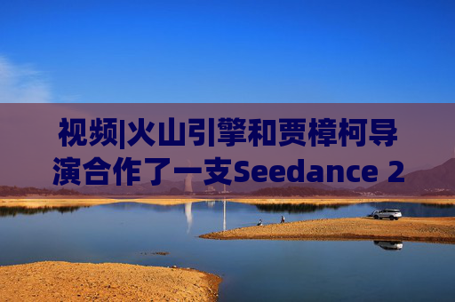 视频|火山引擎和贾樟柯导演合作了一支Seedance 2.0贺岁短片