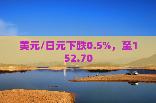 美元/日元下跌0.5%，至152.70