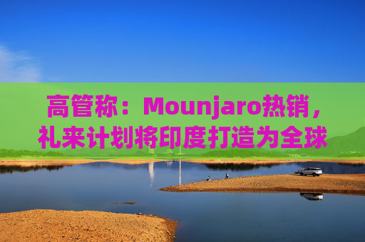 高管称：Mounjaro热销，礼来计划将印度打造为全球出口中心