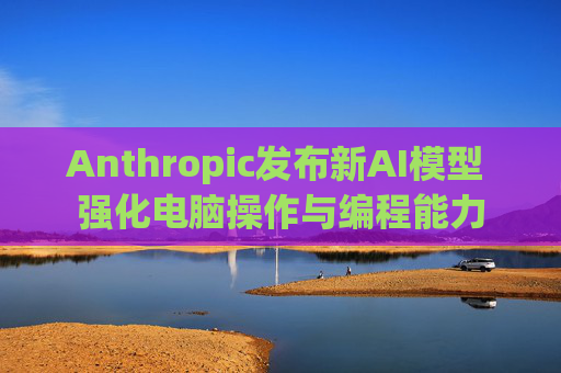 Anthropic发布新AI模型 强化电脑操作与编程能力