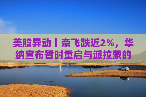 美股异动丨奈飞跌近2%，华纳宣布暂时重启与派拉蒙的交易谈判