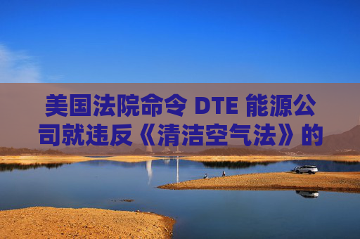 美国法院命令 DTE 能源公司就违反《清洁空气法》的行为支付1亿美元