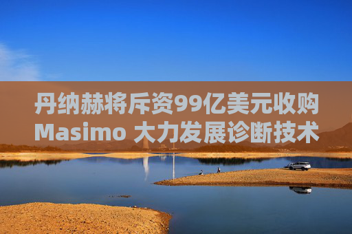 丹纳赫将斥资99亿美元收购Masimo 大力发展诊断技术