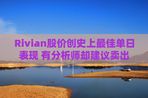 Rivian股价创史上最佳单日表现 有分析师却建议卖出
