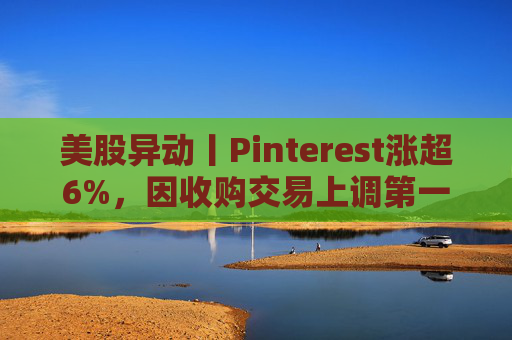 美股异动丨Pinterest涨超6%，因收购交易上调第一季度营收指引