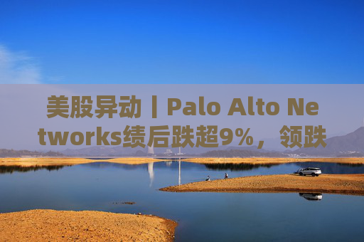 美股异动丨Palo Alto Networks绩后跌超9%，领跌网络安全概念股
