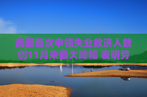 美国首次申领失业救济人数创11月来最大降幅 表明劳动力市场企稳